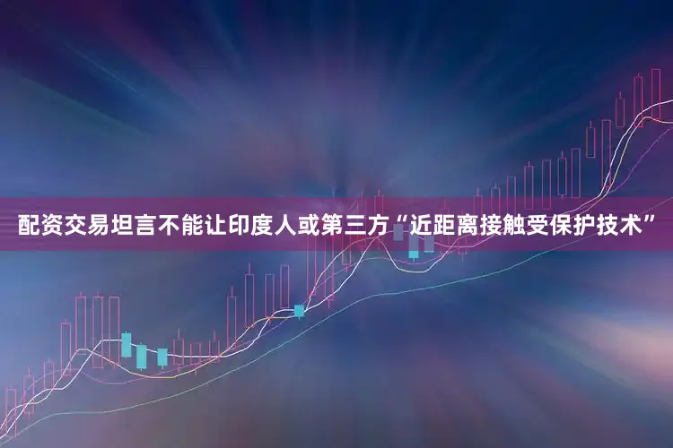 配资交易坦言不能让印度人或第三方“近距离接触受保护技术”