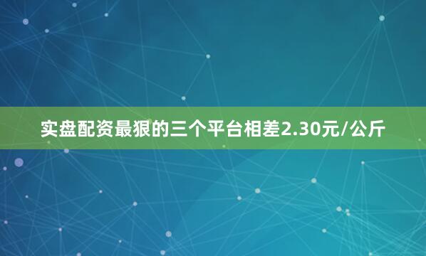 实盘配资最狠的三个平台相差2.30元/公斤