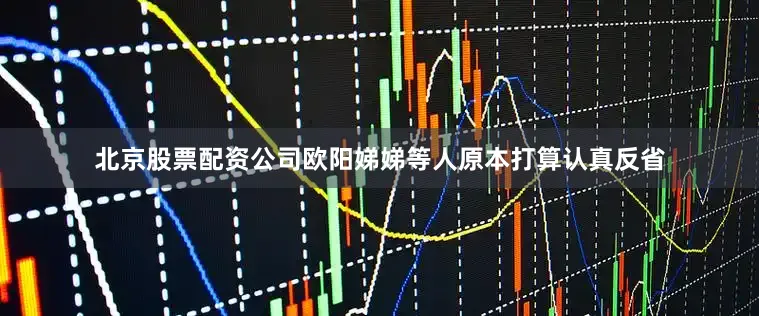 北京股票配资公司欧阳娣娣等人原本打算认真反省