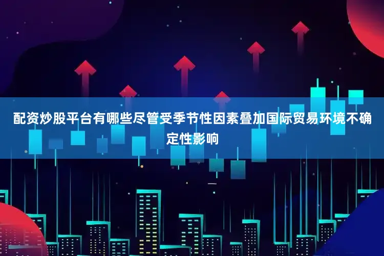 配资炒股平台有哪些尽管受季节性因素叠加国际贸易环境不确定性影响