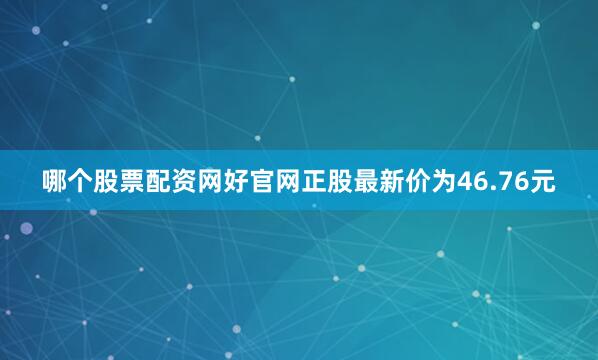 哪个股票配资网好官网正股最新价为46.76元
