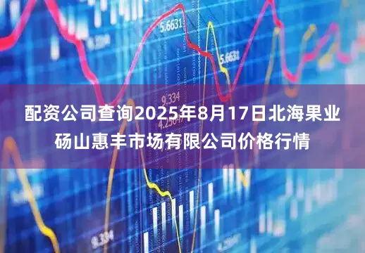 配资公司查询2025年8月17日北海果业砀山惠丰市场有限公司价格行情