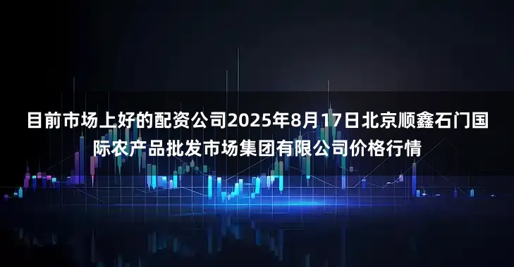 目前市场上好的配资公司2025年8月17日北京顺鑫石门国际农产品批发市场集团有限公司价格行情