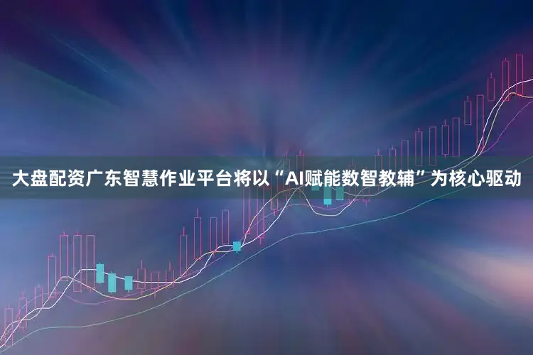 大盘配资广东智慧作业平台将以“AI赋能数智教辅”为核心驱动