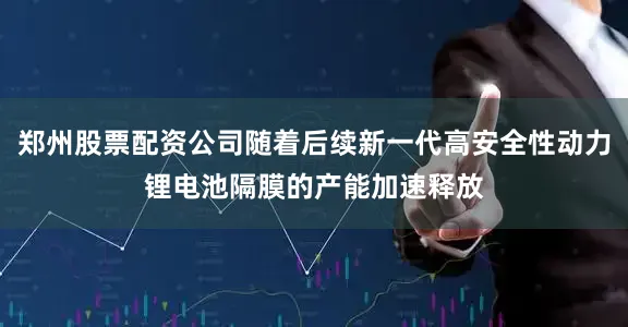郑州股票配资公司随着后续新一代高安全性动力锂电池隔膜的产能加速释放
