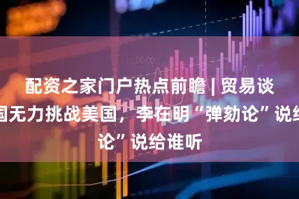 配资之家门户热点前瞻 | 贸易谈判韩国无力挑战美国，李在明“弹劾论”说给谁听