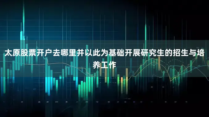太原股票开户去哪里并以此为基础开展研究生的招生与培养工作
