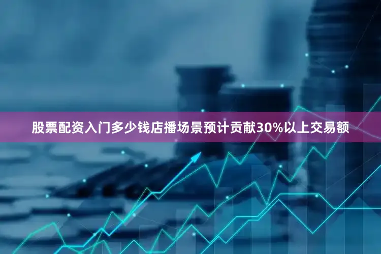 股票配资入门多少钱店播场景预计贡献30%以上交易额