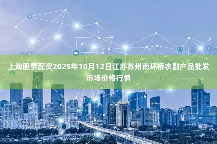 上海股票配资2025年10月12日江苏苏州南环桥农副产品批发市场价格行情